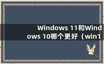 Windows 11和Windows 10哪个更好（win11和win10的区别）